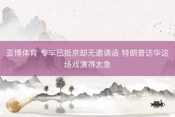 亚博体育 专车已抵京却无邀请函 特朗普访华这场戏演得太急
