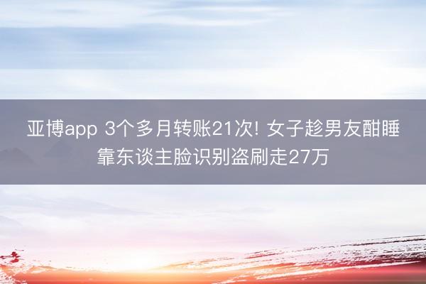 亚博app 3个多月转账21次! 女子趁男友酣睡靠东谈主脸识别盗刷走27万