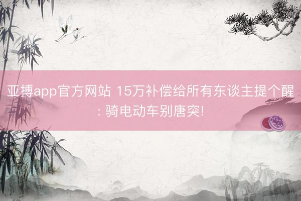 亚搏app官方网站 15万补偿给所有东谈主提个醒: 骑电动车别唐突!