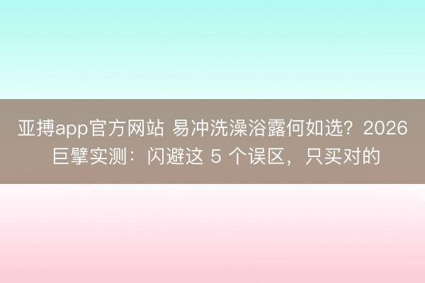 亚搏app官方网站 易冲洗澡浴露何如选？2026 巨擘实测：闪避这 5 个误区，只买对的