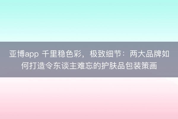 亚博app 千里稳色彩，极致细节：两大品牌如何打造令东谈主难忘的护肤品包装策画