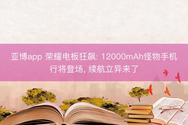 亚博app 荣耀电板狂飙: 12000mAh怪物手机行将登场， 续航立异来了