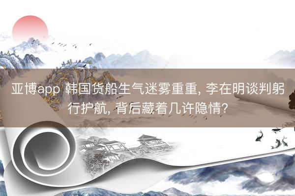 亚博app 韩国货船生气迷雾重重， 李在明谈判躬行护航， 背后藏着几许隐情?