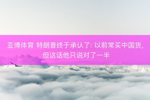 亚博体育 特朗普终于承认了: 以前常买中国货， 但这话他只说对了一半