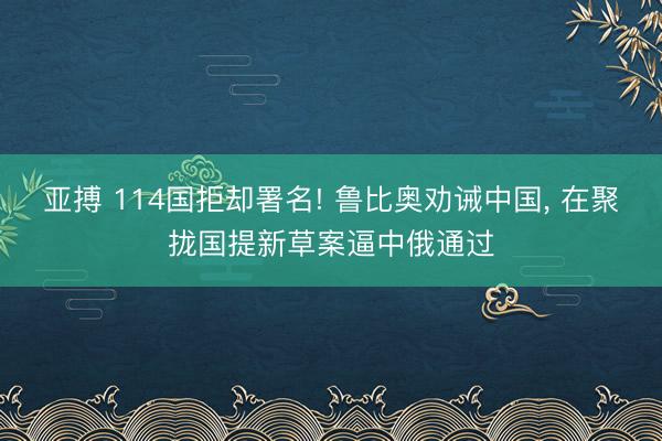 亚搏 114国拒却署名! 鲁比奥劝诫中国， 在聚拢国提新草案逼中俄通过
