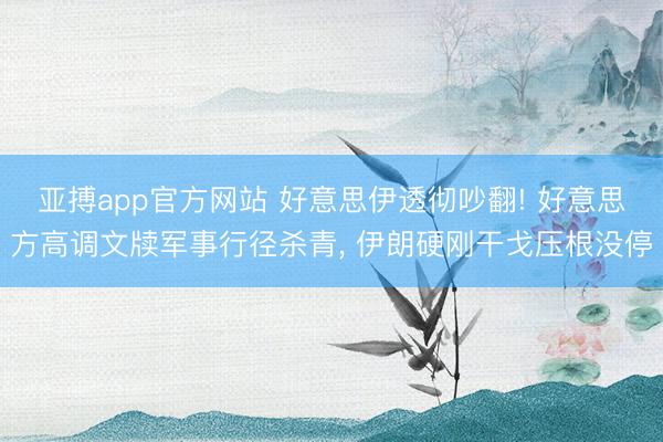 亚搏app官方网站 好意思伊透彻吵翻! 好意思方高调文牍军事行径杀青， 伊朗硬刚干戈压根没停