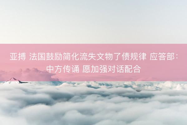 亚搏 法国鼓励简化流失文物了债规律 应答部：中方传诵 愿加强对话配合