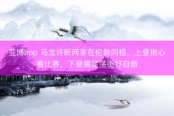 亚博app 马龙许昕两家在伦敦同框，上昼揪心看比赛，下昼餍足荡街好自傲