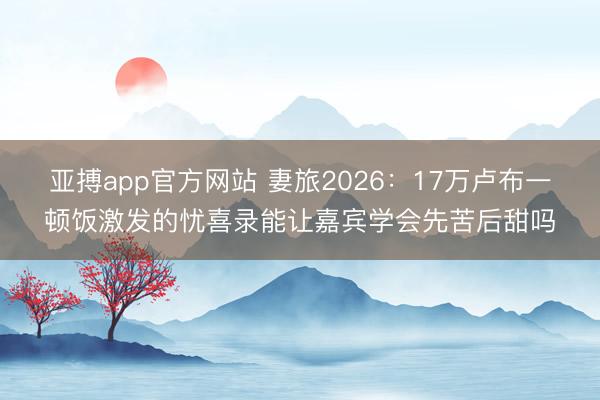 亚搏app官方网站 妻旅2026：17万卢布一顿饭激发的忧喜录能让嘉宾学会先苦后甜吗