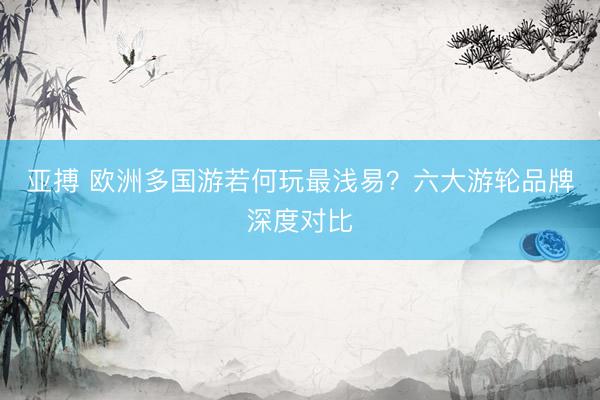 亚搏 欧洲多国游若何玩最浅易？六大游轮品牌深度对比